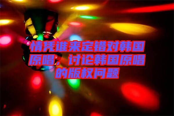 情憑誰來定錯(cuò)對(duì)韓國(guó)原唱，討論韓國(guó)原唱的版權(quán)問題