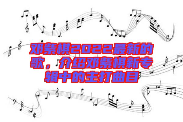 鄧紫棋2022最新的歌，介紹鄧紫棋新專輯中的主打曲目