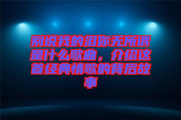 別說我的淚你無所謂是什么歌曲，介紹這首經(jīng)典情歌的背后故事