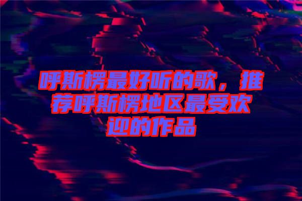 呼斯楞最好聽(tīng)的歌，推薦呼斯楞地區(qū)最受歡迎的作品