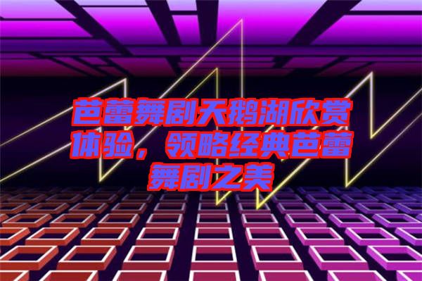 芭蕾舞劇天鵝湖欣賞體驗(yàn)，領(lǐng)略經(jīng)典芭蕾舞劇之美