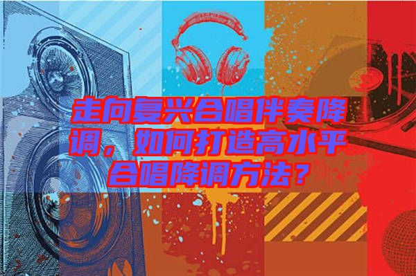 走向復(fù)興合唱伴奏降調(diào)，如何打造高水平合唱降調(diào)方法？