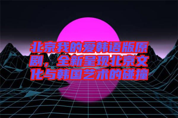 北京我的愛韓語版原劇，全新呈現(xiàn)北京文化與韓國藝術的碰撞