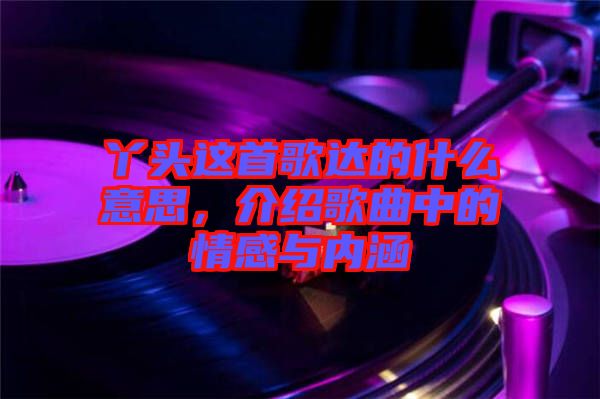 丫頭這首歌達的什么意思，介紹歌曲中的情感與內(nèi)涵