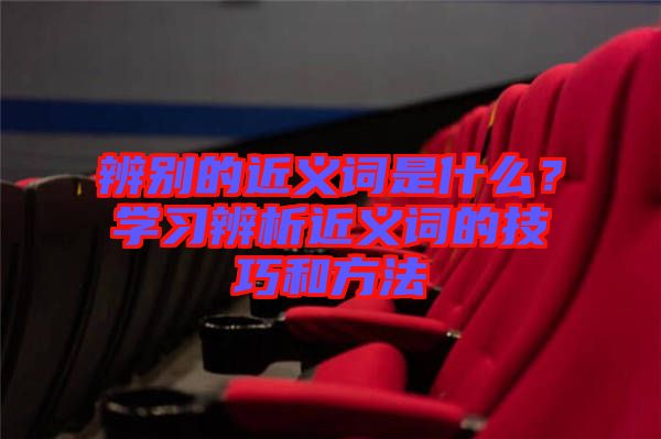 辨別的近義詞是什么？學(xué)習(xí)辨析近義詞的技巧和方法