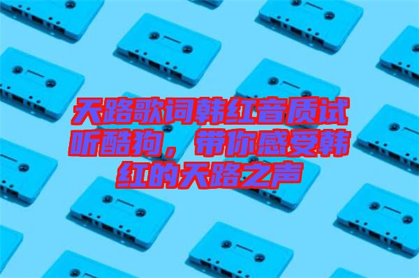 天路歌詞韓紅音質(zhì)試聽酷狗，帶你感受韓紅的天路之聲