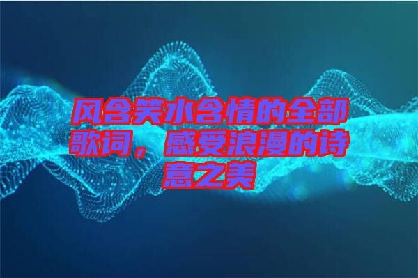 風(fēng)含笑水含情的全部歌詞，感受浪漫的詩(shī)意之美