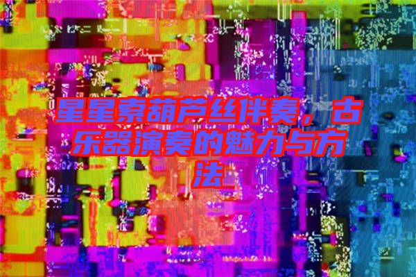 星星索葫蘆絲伴奏，古樂器演奏的魅力與方法