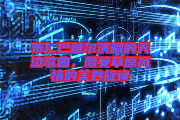 布仁巴雅爾演唱的天邊歌曲，感受草原風(fēng)情的美妙旋律
