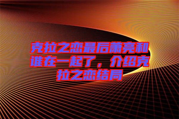 克拉之戀最后蕭亮和誰在一起了，介紹克拉之戀結(jié)局