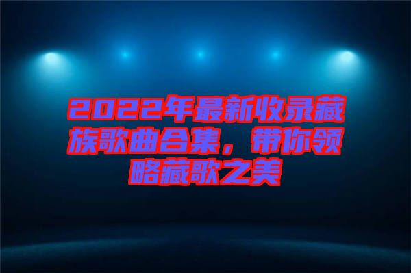 2022年最新收錄藏族歌曲合集，帶你領(lǐng)略藏歌之美