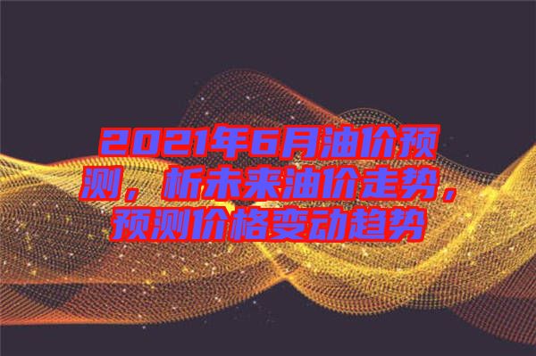 2021年6月油價(jià)預(yù)測，析未來油價(jià)走勢，預(yù)測價(jià)格變動(dòng)趨勢