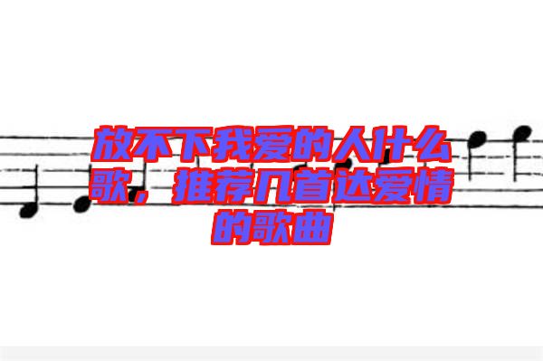 放不下我愛的人什么歌，推薦幾首達愛情的歌曲