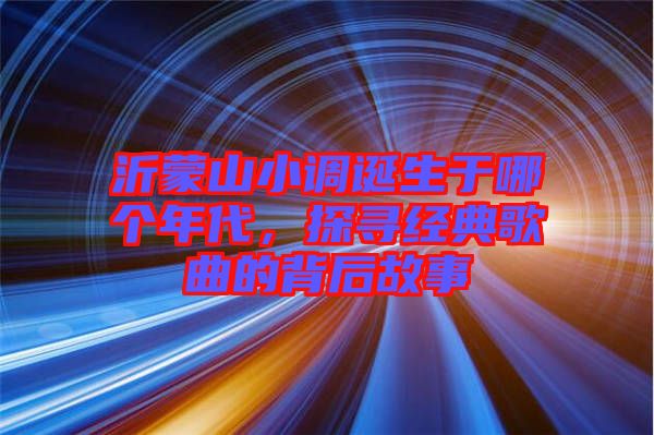 沂蒙山小調(diào)誕生于哪個(gè)年代，探尋經(jīng)典歌曲的背后故事