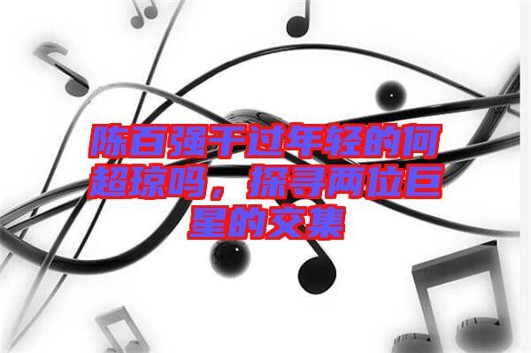 陳百?gòu)?qiáng)干過(guò)年輕的何超瓊嗎，探尋兩位巨星的交集