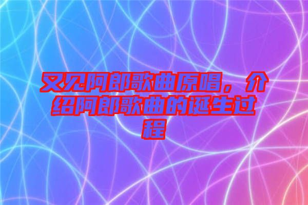 又見阿郎歌曲原唱，介紹阿郎歌曲的誕生過程
