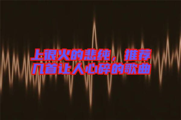 上很火的悲純，推薦幾首讓人心碎的歌曲