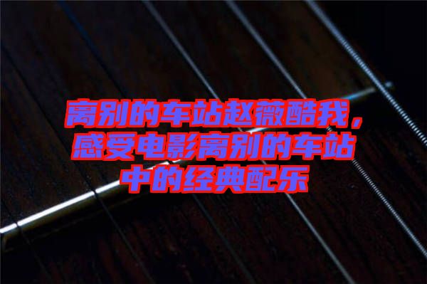 離別的車站趙薇酷我，感受電影離別的車站中的經(jīng)典配樂