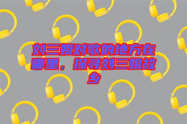 劉三姐對歌的地方在哪里，探尋劉三姐故鄉(xiāng)