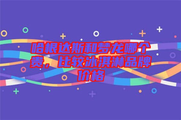 哈根達(dá)斯和夢(mèng)龍哪個(gè)貴，比較冰淇淋品牌價(jià)格