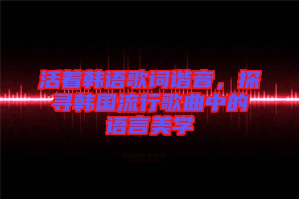 活著韓語(yǔ)歌詞諧音，探尋韓國(guó)流行歌曲中的語(yǔ)言美學(xué)