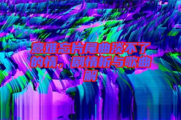 意難忘片尾曲淡不了的情，劇情析與歌曲解