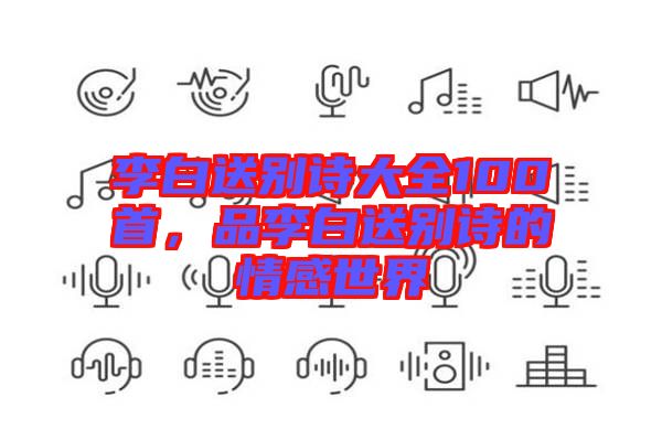 李白送別詩大全100首，品李白送別詩的情感世界