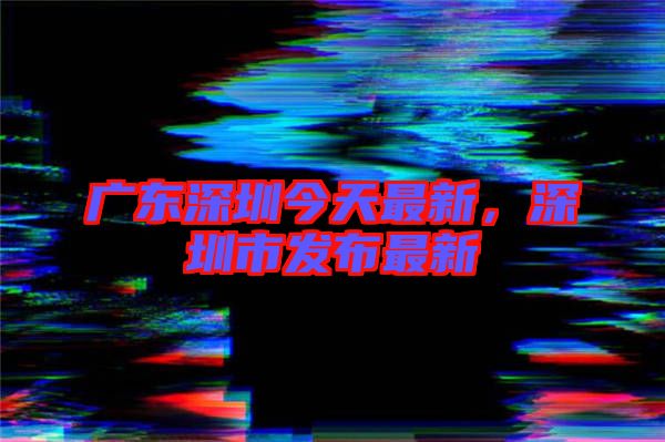 廣東深圳今天最新，深圳市發(fā)布最新