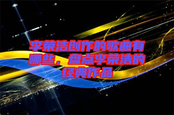李榮浩創(chuàng)作的歌曲有哪些，盤點(diǎn)李榮浩的經(jīng)典作品