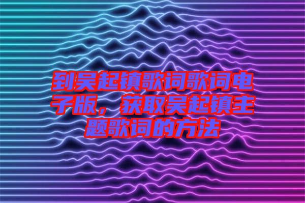 到吳起鎮(zhèn)歌詞歌詞電子版，獲取吳起鎮(zhèn)主題歌詞的方法