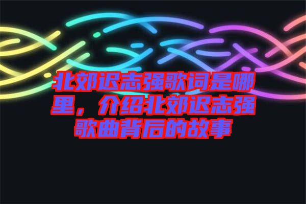 北郊遲志強(qiáng)歌詞是哪里，介紹北郊遲志強(qiáng)歌曲背后的故事