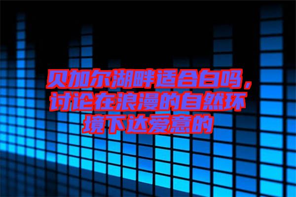 貝加爾湖畔適合白嗎，討論在浪漫的自然環(huán)境下達愛意的