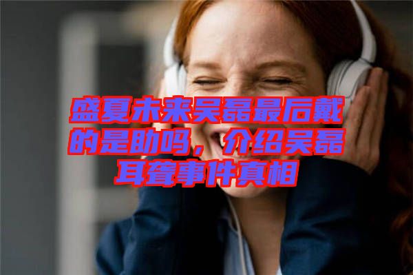 盛夏未來吳磊最后戴的是助嗎，介紹吳磊耳聾事件真相
