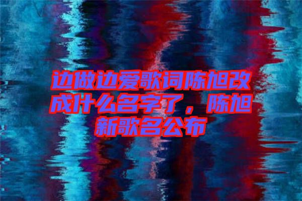 邊做邊愛歌詞陳旭改成什么名字了，陳旭新歌名公布