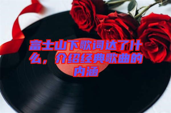 富士山下歌詞達了什么，介紹經典歌曲的內涵