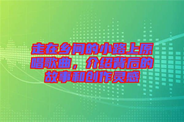 走在鄉(xiāng)間的小路上原唱歌曲，介紹背后的故事和創(chuàng)作靈感