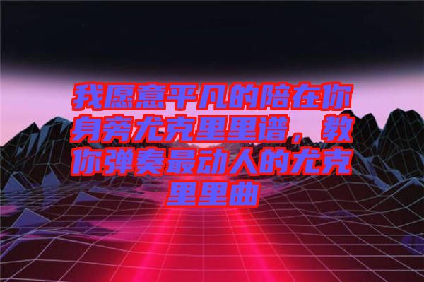 我愿意平凡的陪在你身旁尤克里里譜，教你彈奏最動(dòng)人的尤克里里曲