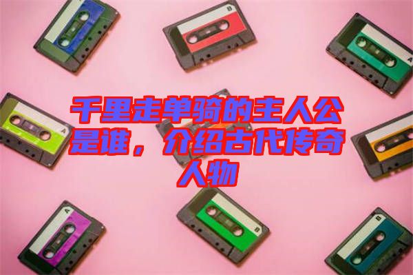 千里走單騎的主人公是誰，介紹古代傳奇人物