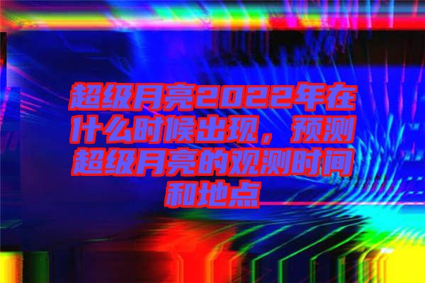 超級月亮2022年在什么時候出現(xiàn)，預(yù)測超級月亮的觀測時間和地點(diǎn)