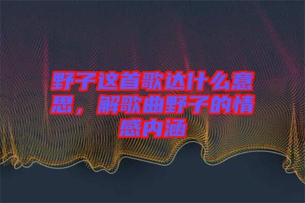 野子這首歌達(dá)什么意思，解歌曲野子的情感內(nèi)涵