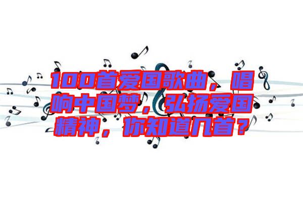 100首愛國歌曲，唱響中國夢(mèng)，弘揚(yáng)愛國精神，你知道幾首？