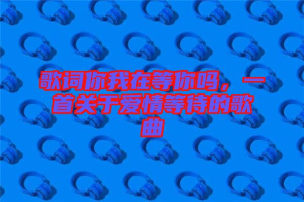 歌詞你我在等你嗎，一首關(guān)于愛情等待的歌曲