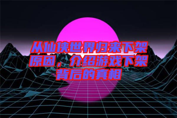 從仙俠世界歸來下架原因，介紹游戲下架背后的真相