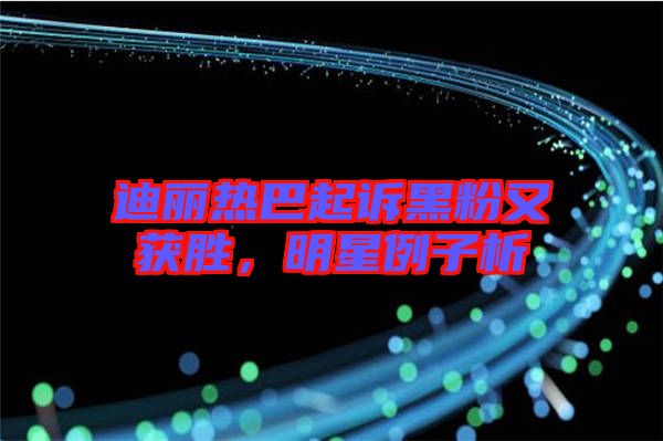 迪麗熱巴起訴黑粉又獲勝，明星例子析