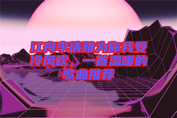 江舟李倩雅為你我受冷風(fēng)吹，一首溫暖的歌曲推薦
