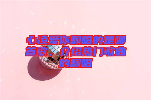 心凌愛你翻唱的是哪首歌，介紹熱門歌曲的翻唱