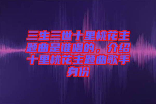 三生三世十里桃花主題曲是誰(shuí)唱的，介紹十里桃花主題曲歌手身份