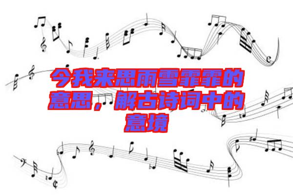 今我來思雨雪霏霏的意思，解古詩詞中的意境