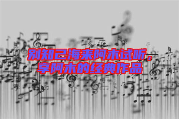 別知己海來阿木試聽，享阿木的經(jīng)典作品