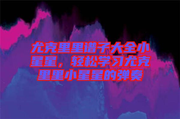 尤克里里譜子大全小星星，輕松學(xué)習(xí)尤克里里小星星的彈奏